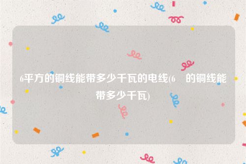 6平方的铜线能带多少千瓦的电线(6㎡的铜线能带多少千瓦)