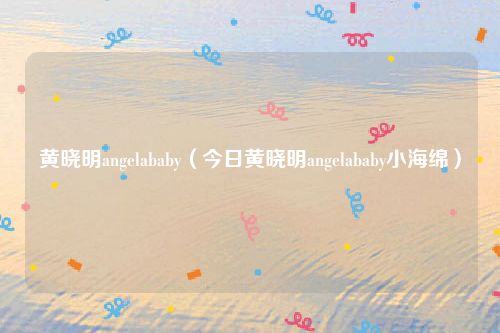 黄晓明angelababy（今日黄晓明angelababy小海绵）
