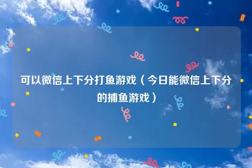 可以微信上下分打鱼游戏（今日能微信上下分的捕鱼游戏）