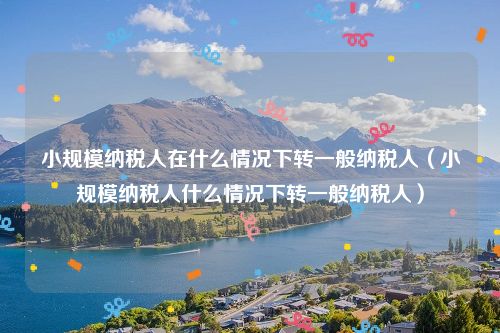 小规模纳税人在什么情况下转一般纳税人（小规模纳税人什么情况下转一般纳税人）
