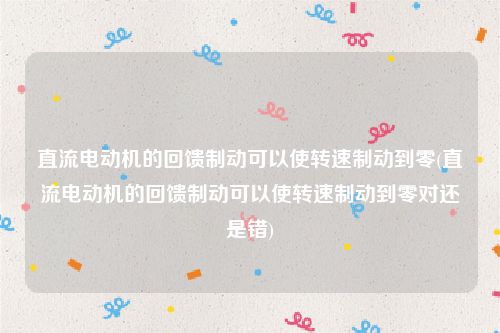 直流电动机的回馈制动可以使转速制动到零(直流电动机的回馈制动可以使转速制动到零对还是错)
