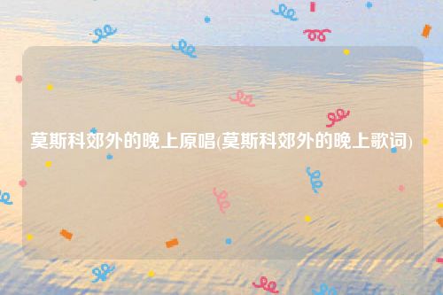 莫斯科郊外的晚上原唱(莫斯科郊外的晚上歌词)