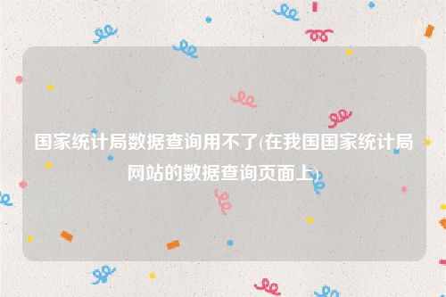 国家统计局数据查询用不了(在我国国家统计局网站的数据查询页面上)