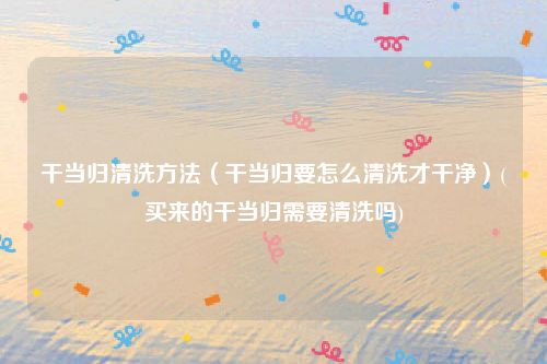 干当归清洗方法（干当归要怎么清洗才干净）(买来的干当归需要清洗吗)