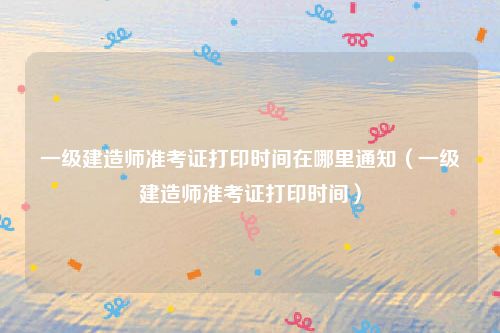 一级建造师准考证打印时间在哪里通知（一级建造师准考证打印时间）