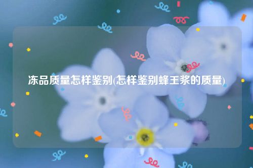 冻品质量怎样鉴别(怎样鉴别蜂王浆的质量)