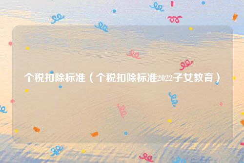 个税扣除标准（个税扣除标准2022子女教育）