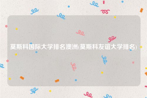 莫斯科国际大学排名澳洲(莫斯科友谊大学排名)