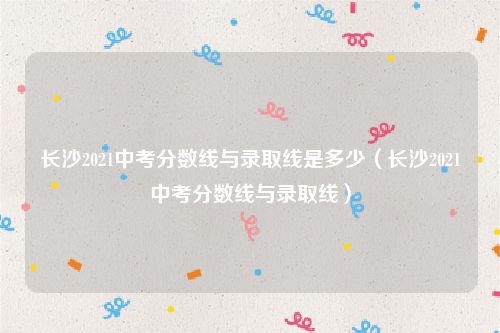 长沙2021中考分数线与录取线是多少（长沙2021中考分数线与录取线）