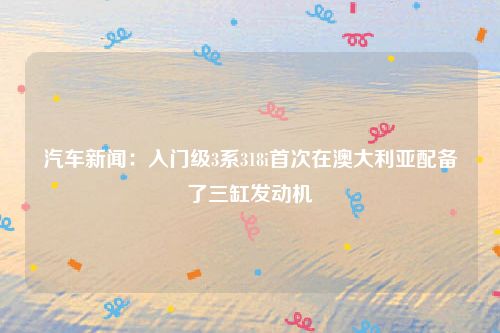 汽车新闻：入门级3系318i首次在澳大利亚配备了三缸发动机