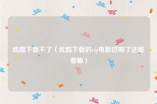 优酷下载不了（优酷下载的vip电影过期了还能看嘛）