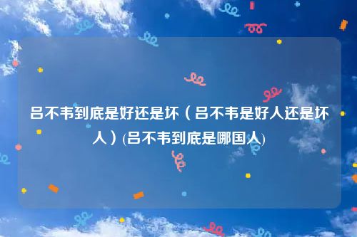 吕不韦到底是好还是坏（吕不韦是好人还是坏人）(吕不韦到底是哪国人)