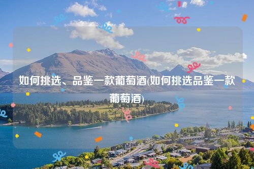 如何挑选、品鉴一款葡萄酒(如何挑选品鉴一款葡萄酒)