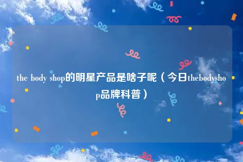 the body shop的明星产品是啥子呢（今日thebodyshop品牌科普）