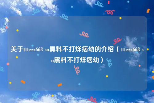 关于tttzzz668 su黑料不打烊痞幼的介绍（tttzzz668 su黑料不打烊痞幼）