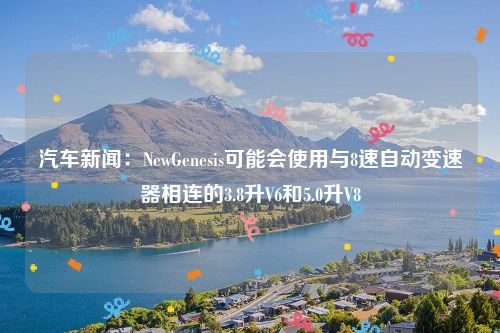 汽车新闻：NewGenesis可能会使用与8速自动变速器相连的3.8升V6和5.0升V8