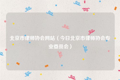 北京市律师协会网站（今日北京市律师协会专业委员会）
