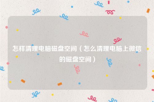 怎样清理电脑磁盘空间（怎么清理电脑上微信的磁盘空间）