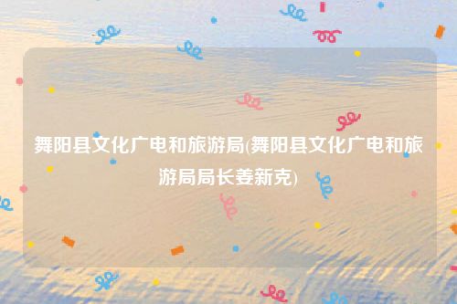 舞阳县文化广电和旅游局(舞阳县文化广电和旅游局局长姜新克)