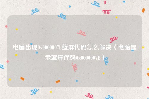电脑出现0x0000007b蓝屏代码怎么解决（电脑显示蓝屏代码0x0000007B）