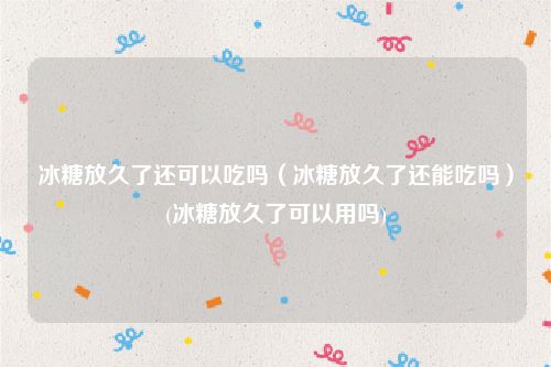 冰糖放久了还可以吃吗（冰糖放久了还能吃吗）(冰糖放久了可以用吗)