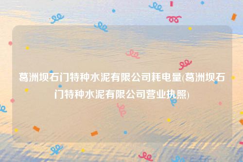 葛洲坝石门特种水泥有限公司耗电量(葛洲坝石门特种水泥有限公司营业执照)