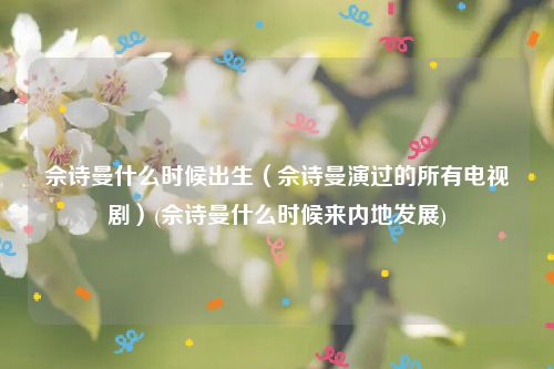 佘诗曼什么时候出生（佘诗曼演过的所有电视剧）(佘诗曼什么时候来内地发展)