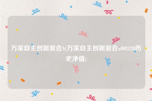 万家自主创新混合A(万家自主创新混合a008120历史净值)