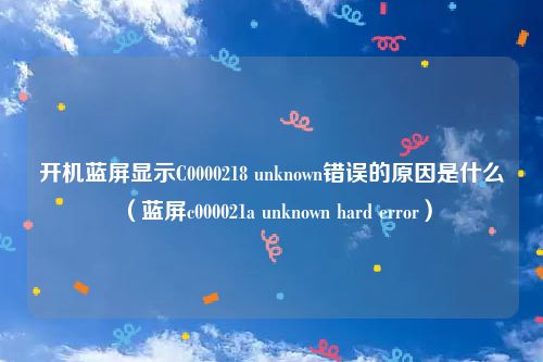 开机蓝屏显示C0000218 unknown错误的原因是什么（蓝屏c000021a unknown hard error）