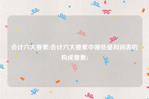 会计六大要素(会计六大要素中哪些是利润表的构成要素)