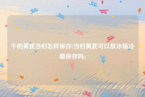 干的黄芪当归怎样保存(当归黄芪可以放冰箱冷藏保存吗)