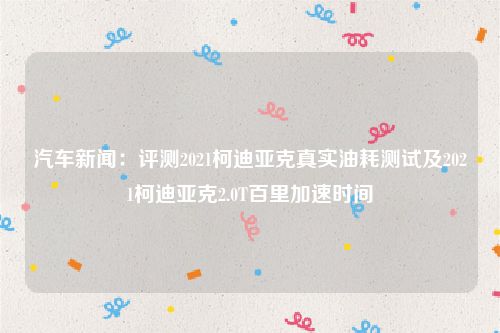 汽车新闻：评测2021柯迪亚克真实油耗测试及2021柯迪亚克2.0T百里加速时间