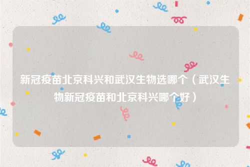 新冠疫苗北京科兴和武汉生物选哪个（武汉生物新冠疫苗和北京科兴哪个好）