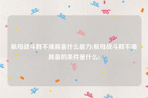 航母战斗群不须具备什么能力(航母战斗群不须具备的条件是什么)