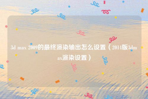3d max 2009的最终渲染输出怎么设置（2014版3dmax渲染设置）