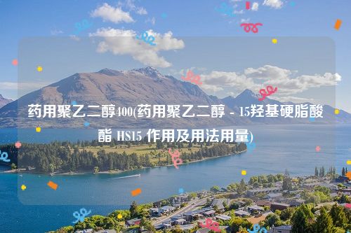 药用聚乙二醇400(药用聚乙二醇 - 15羟基硬脂酸酯 HS15 作用及用法用量)
