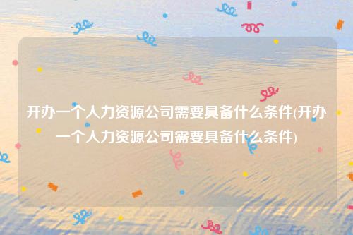 开办一个人力资源公司需要具备什么条件(开办一个人力资源公司需要具备什么条件)