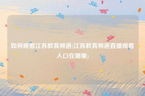 如何观看江苏教育频道(江苏教育频道直播观看入口在哪里)