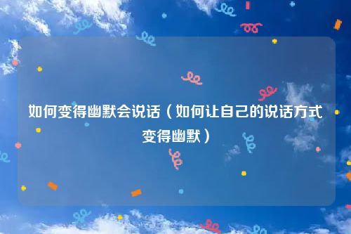 如何变得幽默会说话（如何让自己的说话方式变得幽默）