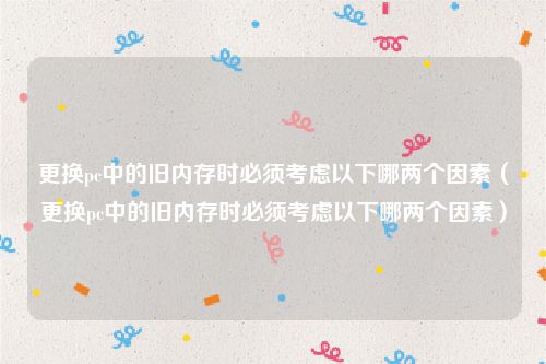 更换pc中的旧内存时必须考虑以下哪两个因素（更换pc中的旧内存时必须考虑以下哪两个因素）