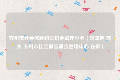 苏州市社会保险和公积金管理中心（想知道 苏州 苏州市社会保险基金管理中心 在哪）