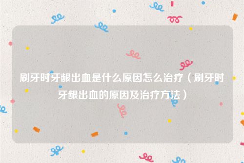 刷牙时牙龈出血是什么原因怎么治疗（刷牙时牙龈出血的原因及治疗方法）