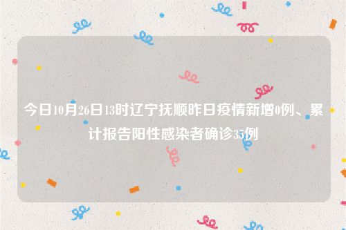 今日10月26日13时辽宁抚顺昨日疫情新增0例、累计报告阳性感染者确诊35例