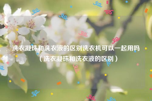 洗衣凝珠和洗衣液的区别洗衣机可以一起用吗（洗衣凝珠和洗衣液的区别）