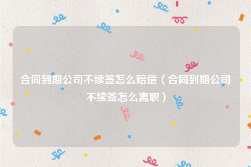 合同到期公司不续签怎么赔偿（合同到期公司不续签怎么离职）