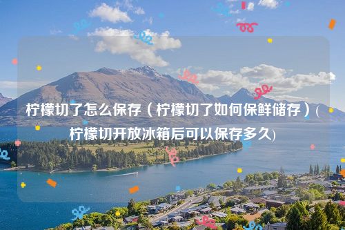 柠檬切了怎么保存（柠檬切了如何保鲜储存）(柠檬切开放冰箱后可以保存多久)