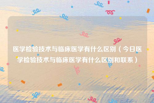 医学检验技术与临床医学有什么区别（今日医学检验技术与临床医学有什么区别和联系）