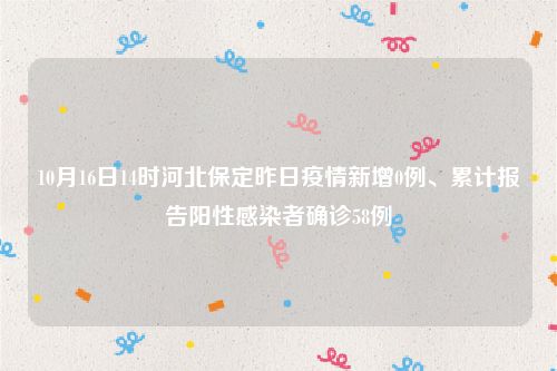 10月16日14时河北保定昨日疫情新增0例、累计报告阳性感染者确诊58例
