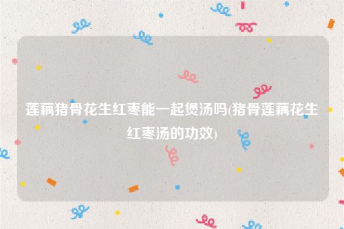 莲藕猪骨花生红枣能一起煲汤吗(猪骨莲藕花生红枣汤的功效)