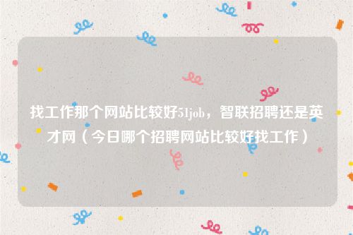 找工作那个网站比较好51job，智联招聘还是英才网（今日哪个招聘网站比较好找工作）